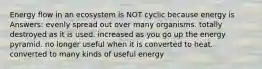 Energy flow in an ecosystem is NOT cyclic because energy is Answers: evenly spread out over many organisms. totally destroyed as it is used. increased as you go up the energy pyramid. no longer useful when it is converted to heat. converted to many kinds of useful energy