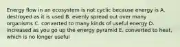 Energy flow in an ecosystem is not cyclic because energy is A. destroyed as it is used B. evenly spread out over many organisms C. converted to many kinds of useful energy D. increased as you go up the energy pyramid E. converted to heat, which is no longer useful