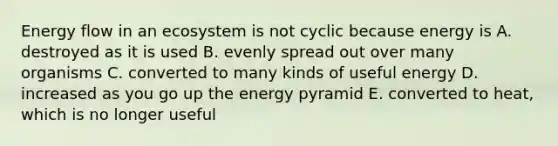 Energy flow in an ecosystem is not cyclic because energy is A. destroyed as it is used B. evenly spread out over many organisms C. converted to many kinds of useful energy D. increased as you go up the energy pyramid E. converted to heat, which is no longer useful