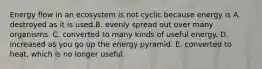 Energy flow in an ecosystem is not cyclic because energy is A. destroyed as it is used.B. evenly spread out over many organisms. C. converted to many kinds of useful energy. D. increased as you go up the energy pyramid. E. converted to heat, which is no longer useful.