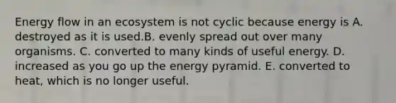 <a href='https://www.questionai.com/knowledge/kwLSHuYdqg-energy-flow' class='anchor-knowledge'>energy flow</a> in an ecosystem is not cyclic because energy is A. destroyed as it is used.B. evenly spread out over many organisms. C. converted to many kinds of useful energy. D. increased as you go up the energy pyramid. E. converted to heat, which is no longer useful.