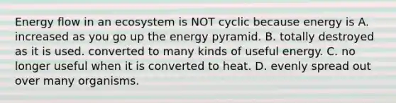 Energy flow in an ecosystem is NOT cyclic because energy is A. increased as you go up the energy pyramid. B. totally destroyed as it is used. converted to many kinds of useful energy. C. no longer useful when it is converted to heat. D. evenly spread out over many organisms.