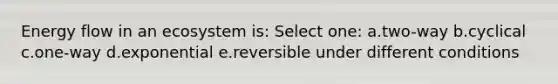 Energy flow in an ecosystem is: Select one: a.two-way b.cyclical c.one-way d.exponential e.reversible under different conditions