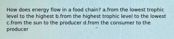 How does <a href='https://www.questionai.com/knowledge/kwLSHuYdqg-energy-flow' class='anchor-knowledge'>energy flow</a> in a food chain? a.from the lowest trophic level to the highest b.from the highest trophic level to the lowest c.from the sun to the producer d.from the consumer to the producer