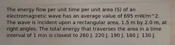 The energy flow per unit time per unit area (S) of an electromagnetic wave has an average value of 695 mW/m^2. The wave is incident upon a rectangular area, 1.5 m by 2.0 m, at right angles. The total energy that traverses the area in a time interval of 1 min is closest to 260 J. 220 J. 190 J. 160 J. 130 J.