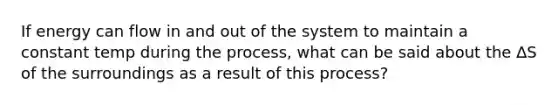 If energy can flow in and out of the system to maintain a constant temp during the process, what can be said about the ∆S of the surroundings as a result of this process?