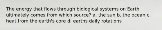 The energy that flows through biological systems on Earth ultimately comes from which source? a. the sun b. the ocean c. heat from the earth's core d. earths daily rotations