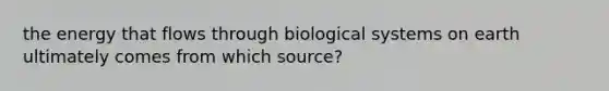 the energy that flows through biological systems on earth ultimately comes from which source?