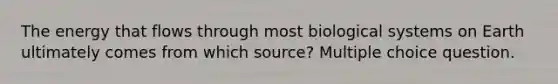 The energy that flows through most biological systems on Earth ultimately comes from which source? Multiple choice question.