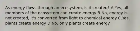 As energy flows through an ecosystem, is it created? A.Yes, all members of the ecosystem can create energy B.No, energy is not created, it's converted from light to chemical energy C.Yes, plants create energy D.No, only plants create energy