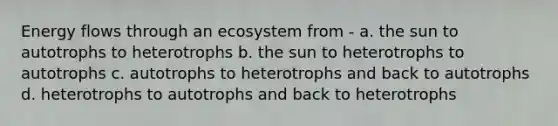 Energy flows through an ecosystem from - a. the sun to autotrophs to heterotrophs b. the sun to heterotrophs to autotrophs c. autotrophs to heterotrophs and back to autotrophs d. heterotrophs to autotrophs and back to heterotrophs