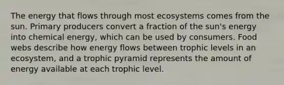 The energy that flows through most ecosystems comes from the sun. Primary producers convert a fraction of the sun's energy into chemical energy, which can be used by consumers. Food webs describe how energy flows between trophic levels in an ecosystem, and a trophic pyramid represents the amount of energy available at each trophic level.