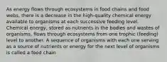 As energy flows through ecosystems in food chains and food webs, there is a decrease in the high-quality chemical energy available to organisms at each successive feeding level. Chemical energy, stored as nutrients in the bodies and wastes of organisms, flows through ecosystems from one trophic (feeding) level to another. A sequence of organisms with each one serving as a source of nutrients or energy for the next level of organisms is called a food chain