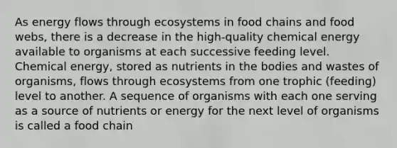 As energy flows through ecosystems in food chains and food webs, there is a decrease in the high-quality chemical energy available to organisms at each successive feeding level. Chemical energy, stored as nutrients in the bodies and wastes of organisms, flows through ecosystems from one trophic (feeding) level to another. A sequence of organisms with each one serving as a source of nutrients or energy for the next level of organisms is called a food chain