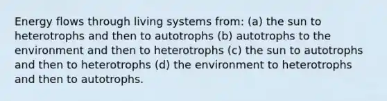 Energy flows through living systems from: (a) the sun to heterotrophs and then to autotrophs (b) autotrophs to the environment and then to heterotrophs (c) the sun to autotrophs and then to heterotrophs (d) the environment to heterotrophs and then to autotrophs.