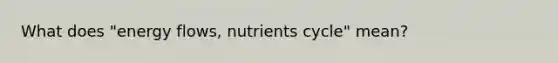 What does "energy flows, nutrients cycle" mean?