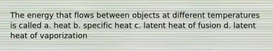 The energy that flows between objects at different temperatures is called a. heat b. specific heat c. latent heat of fusion d. latent heat of vaporization