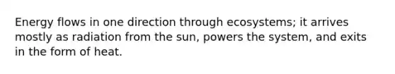 Energy flows in one direction through ecosystems; it arrives mostly as radiation from the sun, powers the system, and exits in the form of heat.