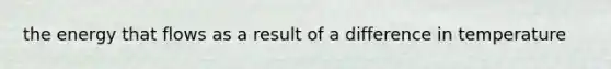 the energy that flows as a result of a difference in temperature