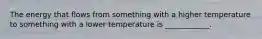 The energy that flows from something with a higher temperature to something with a lower temperature is ____________.