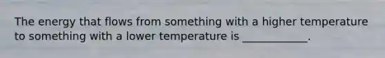 The energy that flows from something with a higher temperature to something with a lower temperature is ____________.