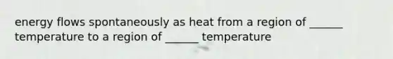 energy flows spontaneously as heat from a region of ______ temperature to a region of ______ temperature