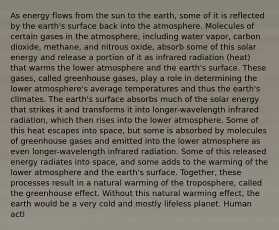 As energy flows from the sun to the earth, some of it is reflected by the earth's surface back into the atmosphere. Molecules of certain gases in the atmosphere, including water vapor, carbon dioxide, methane, and nitrous oxide, absorb some of this solar energy and release a portion of it as infrared radiation (heat) that warms the lower atmosphere and the earth's surface. These gases, called greenhouse gases, play a role in determining the lower atmosphere's average temperatures and thus the earth's climates. The earth's surface absorbs much of the solar energy that strikes it and transforms it into longer-wavelength infrared radiation, which then rises into the lower atmosphere. Some of this heat escapes into space, but some is absorbed by molecules of greenhouse gases and emitted into the lower atmosphere as even longer-wavelength infrared radiation. Some of this released energy radiates into space, and some adds to the warming of the lower atmosphere and the earth's surface. Together, these processes result in a natural warming of the troposphere, called the greenhouse effect. Without this natural warming effect, the earth would be a very cold and mostly lifeless planet. Human acti