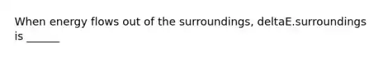 When energy flows out of the surroundings, deltaE.surroundings is ______