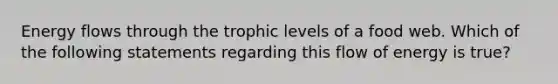 Energy flows through the trophic levels of a food web. Which of the following statements regarding this flow of energy is true?