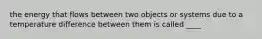 the energy that flows between two objects or systems due to a temperature difference between them is called ____