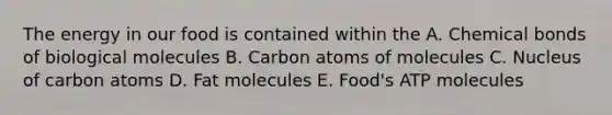 The energy in our food is contained within the A. Chemical bonds of biological molecules B. Carbon atoms of molecules C. Nucleus of carbon atoms D. Fat molecules E. Food's ATP molecules