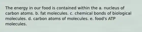 The energy in our food is contained within the a. nucleus of carbon atoms. b. fat molecules. c. chemical bonds of biological molecules. d. carbon atoms of molecules. e. food's ATP molecules.