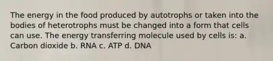 The energy in the food produced by autotrophs or taken into the bodies of heterotrophs must be changed into a form that cells can use. The energy transferring molecule used by cells is: a. Carbon dioxide b. RNA c. ATP d. DNA