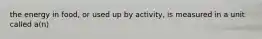 the energy in food, or used up by activity, is measured in a unit called a(n)