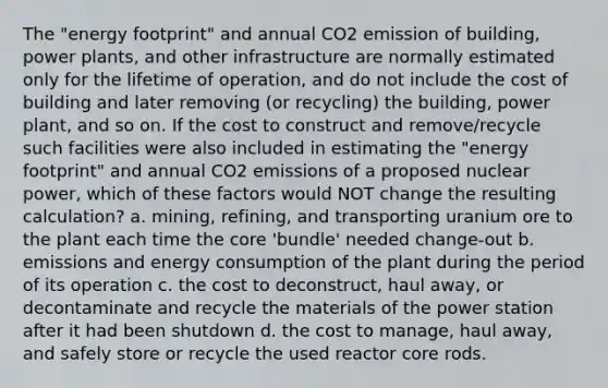 The "energy footprint" and annual CO2 emission of building, power plants, and other infrastructure are normally estimated only for the lifetime of operation, and do not include the cost of building and later removing (or recycling) the building, power plant, and so on. If the cost to construct and remove/recycle such facilities were also included in estimating the "energy footprint" and annual CO2 emissions of a proposed nuclear power, which of these factors would NOT change the resulting calculation? a. mining, refining, and transporting uranium ore to the plant each time the core 'bundle' needed change-out b. emissions and energy consumption of the plant during the period of its operation c. the cost to deconstruct, haul away, or decontaminate and recycle the materials of the power station after it had been shutdown d. the cost to manage, haul away, and safely store or recycle the used reactor core rods.