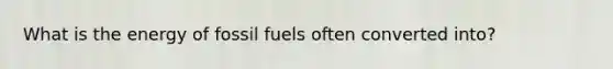 What is the energy of fossil fuels often converted into?