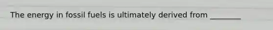 The energy in fossil fuels is ultimately derived from ________