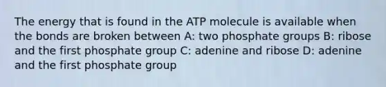 The energy that is found in the ATP molecule is available when the bonds are broken between A: two phosphate groups B: ribose and the first phosphate group C: adenine and ribose D: adenine and the first phosphate group