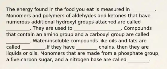 The energy found in the food you eat is measured in __________. Monomers and polymers of aldehydes and ketones that have numerous additional hydroxyl groups attached are called __________. They are used to ____________________. Compounds that contain an amino group and a carboxyl group are called __________. Water-insoluble compounds like oils and fats are called __________.If they have _________ chains, then they are liquids or oils. Monomers that are made from a phosphate group, a five-carbon sugar, and a nitrogen base are called _________.