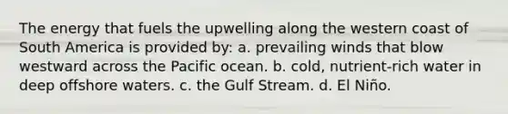 The energy that fuels the upwelling along the western coast of South America is provided by: a. prevailing winds that blow westward across the Pacific ocean. b. cold, nutrient-rich water in deep offshore waters. c. the Gulf Stream. d. El Niño.