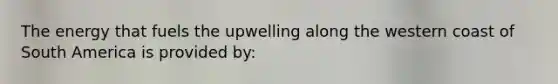 The energy that fuels the upwelling along the western coast of South America is provided by: