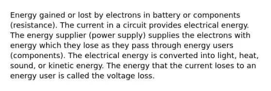 Energy gained or lost by electrons in battery or components (resistance). The current in a circuit provides electrical energy. The energy supplier (power supply) supplies the electrons with energy which they lose as they pass through energy users (components). The electrical energy is converted into light, heat, sound, or kinetic energy. The energy that the current loses to an energy user is called the voltage loss.