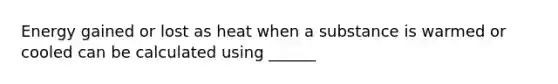 Energy gained or lost as heat when a substance is warmed or cooled can be calculated using ______