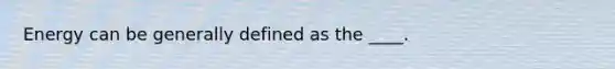 Energy can be generally defined as the ____.
