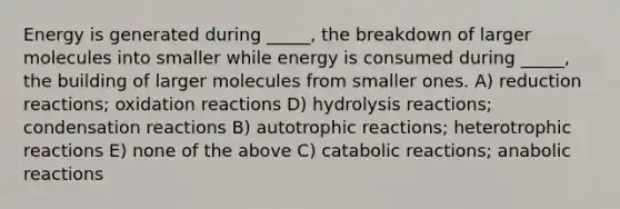 Energy is generated during _____, the breakdown of larger molecules into smaller while energy is consumed during _____, the building of larger molecules from smaller ones. A) reduction reactions; oxidation reactions D) hydrolysis reactions; condensation reactions B) autotrophic reactions; heterotrophic reactions E) none of the above C) catabolic reactions; anabolic reactions