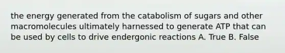 the energy generated from the catabolism of sugars and other macromolecules ultimately harnessed to generate ATP that can be used by cells to drive endergonic reactions A. True B. False