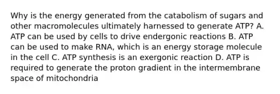 Why is the energy generated from the catabolism of sugars and other macromolecules ultimately harnessed to generate ATP? A. ATP can be used by cells to drive endergonic reactions B. ATP can be used to make RNA, which is an <a href='https://www.questionai.com/knowledge/kuip5t73aA-energy-storage' class='anchor-knowledge'>energy storage</a> molecule in the cell C. <a href='https://www.questionai.com/knowledge/kx3XpCJrFz-atp-synthesis' class='anchor-knowledge'>atp synthesis</a> is an exergonic reaction D. ATP is required to generate the proton gradient in the intermembrane space of mitochondria