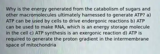 Why is the energy generated from the catabolism of sugars and other macromolecules ultimately harnessed to generate ATP? a) ATP can be used by cells to drive endergonic reactions b) ATP can be used to make RNA, which is an energy storage molecule in the cell c) ATP synthesis is an exergonic reaction d) ATP is required to generate the proton gradient in the intermembrane space of mitochondria