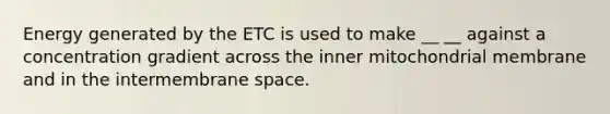 Energy generated by the ETC is used to make __ __ against a concentration gradient across the inner mitochondrial membrane and in the intermembrane space.