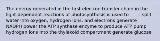 The energy generated in the first <a href='https://www.questionai.com/knowledge/kzP6QOcY63-electron-transfer' class='anchor-knowledge'>electron transfer</a> chain in the light-dependent reactions of photosynthesis is used to ____. split water into oxygen, hydrogen ions, and electrons generate NADPH power the ATP synthase enzyme to produce ATP pump hydrogen ions into the thylakoid compartment generate glucose